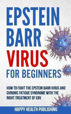 Epstein Barr Virus For Beginners: How To Fight The Epstein Barr Virus And Chronic Fatigue Syndrome With The Right Treatment Of EBV - Happy Health Publishing