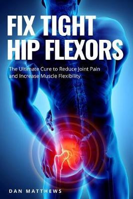 Fix Tight Hip Flexors: The Ultimate Cure to Reduce Joint Pain and Increase Muscle Flexibility - Dan Matthews