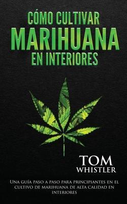 Cómo cultivar marihuana en interiores: Una guía paso a paso para principiantes en el cultivo de marihuana de alta calidad en interiores - Tom Whistler