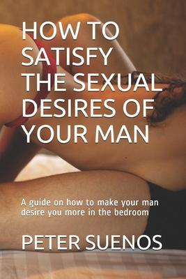 How to Satisfy the Sexual Desires of Your Man: A guide on how to make your man desire you more in the bedroom - Peter Suenos