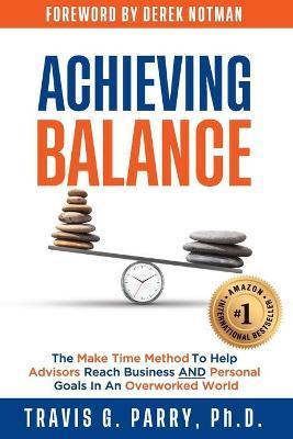 Achieving Balance: The Make Time Method to Help Advisors Achieve Business and Personal Goals In An Overworked World. - Travis G. Parry