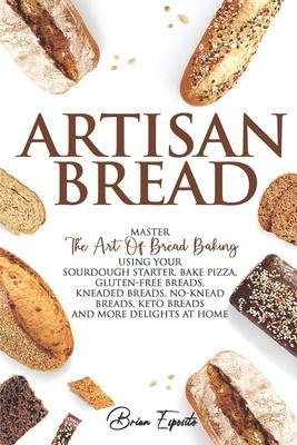 Artisan Bread: Master the Art of Bread Baking Using Your Sourdough Starter. Bake Pizza, Gluten-Free Breads, Kneaded Breads, No-Knead - Brian Esposito