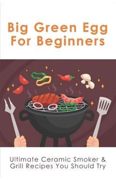 Coperta cărții 'Big Green Egg For Beginners: Ultimate Ceramic Smoker & Grill Recipes You Should Try: Tips For Using A Big Green Egg -'