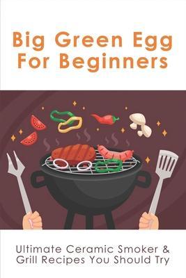 Big Green Egg For Beginners: Ultimate Ceramic Smoker & Grill Recipes You Should Try: Tips For Using A Big Green Egg - Karisa Ip