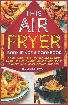 This Air Fryer Book Is Not a Cookbook: Basic Education for Beginners Who Want To Own an Air Fryer & Air Fryer Owners Who Never Opened the Box - Nicole R. Stewart