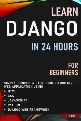 Learn Django in 24 Hours for Beginners: Simple, Concise & Easy Guide to Building Web Application Using Html, Css, Javascript, Python & Django Web Fram - S. Basu