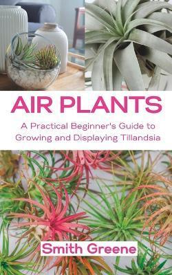 Air Plants: A Practical Beginner's Guide to Growing and Displaying Tillandsia - Smith Greene