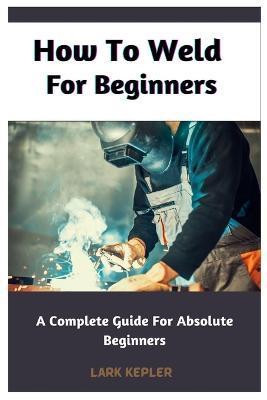 How To Weld For Beginners: A Complete Guide For Absolute Beginners - Lark Kepler