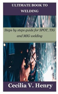 Ultimate Book to Welding: Steps by steps guide for SPOT, TIG and MIG welding - Cecilia V. Henry
