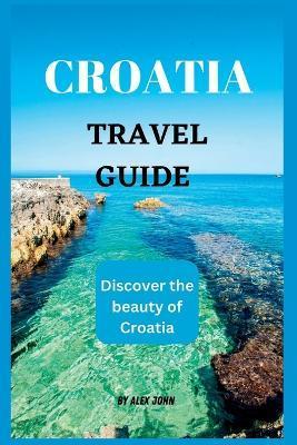 Croatia Travel Guide 2023: The ultimate travel guide to Croatia (Discover the beauty of Croatia) - Alex John