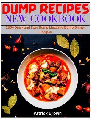 Dump Recipes New Cookbook: 250+ Quick and Easy Dump Meal and Dump Dinner Recipes - Patrick Brown