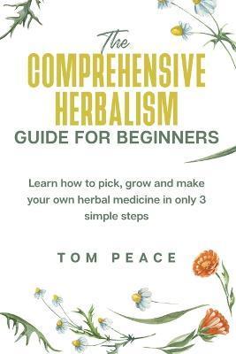 The Comprehensive Herbalism Guide For Beginners: Learn How To Pick, Grow And Make Your Own Herbal Medicine In Only 3 Simple Steps - Tom Peace