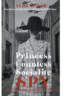 Princess, Countess, Socialite Spy: True Stories of High-Society Ladies Turned WWII Spies - Elise Baker