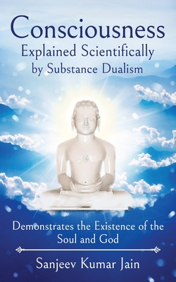 Consciousness Explained Scientifically by Substance Dualism: Demonstrates the Existence of the Soul and God - Sanjeev Kumar Jain
