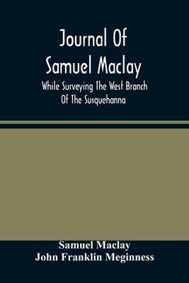 Journal Of Samuel Maclay, While Surveying The West Branch Of The Susquehanna, The Sinnemahoning And The Allegheny Rivers, In 1790 - Samuel Maclay