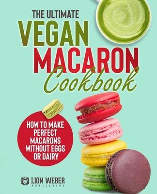 The Ultimate Vegan Macaron Cookbook: How to Make Perfect Macarons Without Eggs or Dairy - Lion Weber Publishing