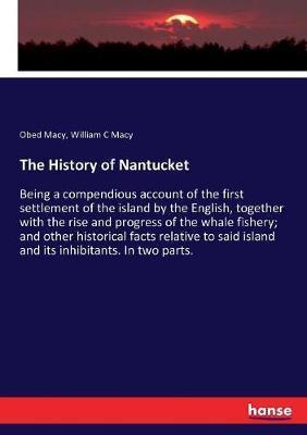 The History of Nantucket: Being a compendious account of the first settlement of the island by the English, together with the rise and progress - Obed Macy