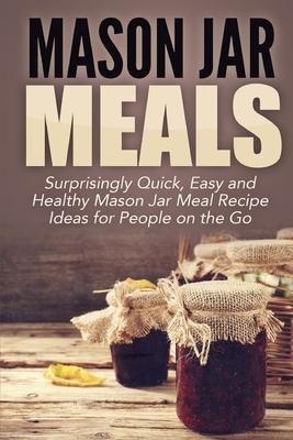 Mason Jar Meals: Surprisingly Quick, Easy and Healthy Mason Jar Meal Recipe Ideas for People on the Go - Jessica Jacobs