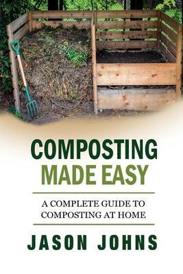Composting Made Easy - A Complete Guide To Composting At Home: Turn Your Kitchen & Garden Waste into Black Gold Your Plants Will Love - Jason Johns