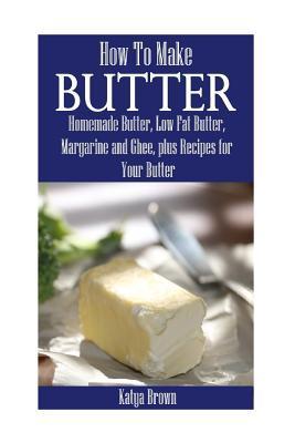 How to Make Butter: Homemade Butter, Low Fat Butter, Margarine and Ghee, Plus Recipes for Your Butter - Katya Brown