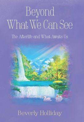 Beyond What We Can See: The Afterlife and What Awaits Us - Beverly Holliday