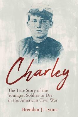 Charley: The True Story of the Youngest Soldier to Die in the American Civil War - Brendan J. Lyons