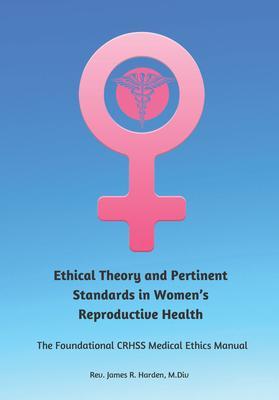 Ethical Theory and Pertinent Standards in Women's Reproductive Health: The Foundational Crhss Medical Ethics Manual - James R. Harden