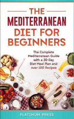 The Mediterranean Diet for Beginners: The Complete Mediterranean Guide with a 30 Day Diet Meal Plan and over 100 Recipes - Platinum Press