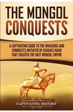 Coperta cărții 'The Mongol Conquests: A Captivating Guide to the Invasions and Conquests Initiated by Genghis Khan That Created the'