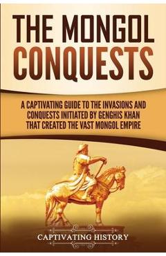 The Mongol Conquests: A Captivating Guide to the Invasions and Conquests Initiated by Genghis Khan That Created the Vast Mongol Empire - Captivating History 