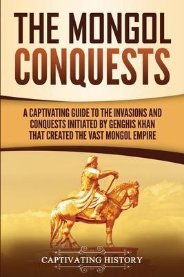 The Mongol Conquests: A Captivating Guide to the Invasions and Conquests Initiated by Genghis Khan That Created the Vast Mongol Empire - Captivating History