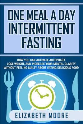 One Meal a Day Intermittent Fasting: How You Can Activate Autophagy, Lose Weight, and Increase Your Mental Clarity Without Feeling Guilty About Eating - Elizabeth Moore