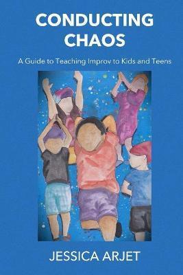 Conducting Chaos: A Guide to Teaching Improv to Kids and Teens - Jessica Arjet