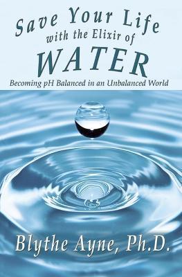 Save Your Life with the Elixir of Water: Becoming pH Balanced in an Unbalanced World - Blythe Ayne