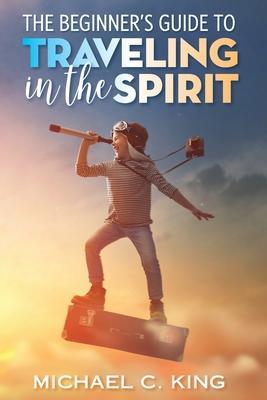 Coperta cărții 'The Beginner's Guide To Traveling in the Spirit - Michael C. King'