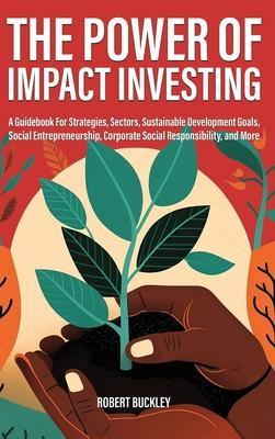 The Power of Impact Investing: A Guidebook For Strategies, Sectors, Sustainable Development Goals, Social Entrepreneurship, Corporate Social Responsi - Robert Buckley