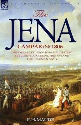 The Jena Campaign: 1806-The Twin Battles of Jena & Auerstadt Between Napoleon's French and the Prussian Army - F. N. Maude