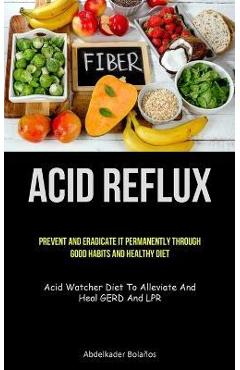 Coperta cărții 'Acid Reflux: Prevent And Eradicate It Permanently Through Good Habits And Healthy Diet (Acid Watcher Diet To Alleviate'