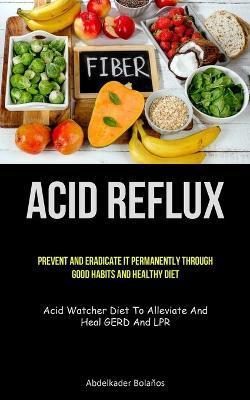 Coperta cărții 'Acid Reflux: Prevent And Eradicate It Permanently Through Good Habits And Healthy Diet (Acid Watcher Diet To Alleviate'