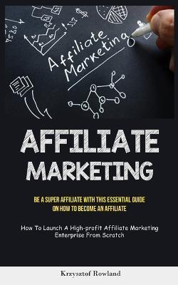 Affiliate Marketing: Be A Super Affiliate With This Essential Guide On How To Become An Affiliate (How To Launch A High-profit Affiliate Ma - Krzysztof Rowland