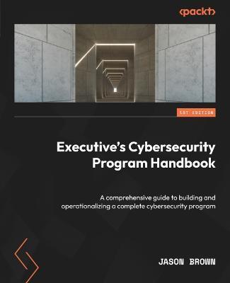 Executive's Cybersecurity Program Handbook: A comprehensive guide to building and operationalizing a complete cybersecurity program - Jason Brown