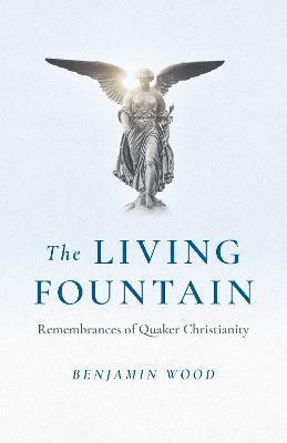 The Living Fountain: Remembrances of Quaker Christianity - Benjamin Wood
