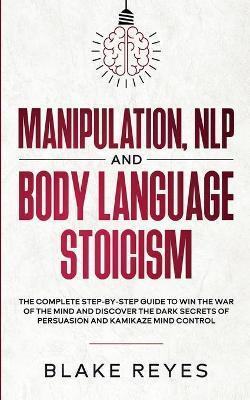 Manipulation, NLP and Body Language Stoicism: The Complete Step-by-Step Guide to Win the War of the Mind and Discover the Dark Secrets of Persuasion a - Blаke Reyes