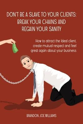 Don't Be a Slave to Your Clients: Break Your Chains and Regain Your Sanity: How to Attract the Ideal Client, Create Mutual Respect and Feel Great Agai - Brandon Joe Williams