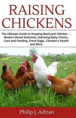 Raising Chickens: The Ultimate Guide to Keeping Backyard Chickens - Modern Breed Selection, Hatching Baby Chicks, Feeding and Caring for - Philip J. Adrian