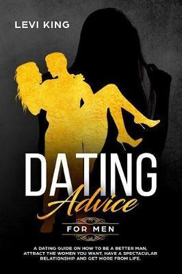Dating Advice for Men: A Dating Guide on How to Be a Better Man, Attract the Women You Want, Have a Spectacular Relationship and Get More fro - Levi King