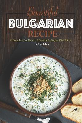 Bountiful Bulgarian Recipes: A Complete Cookbook of Delectable Balkan Dish Ideas! - Carla Hale