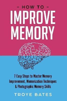 How to Improve Memory: 7 Easy Steps to Master Memory Improvement, Memorization Techniques & Photographic Memory Skills - Troye Bates