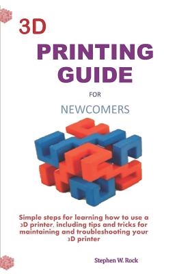 3D Printing Guide for Newcomers: Simple Steps for Learning How to Use a 3D Printer, Including Tips and Tricks for Maintaining and Troubleshooting Your - Stephen W. Rock