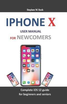 iPhone X User Manual for Newcomers: Complete IOS 12 Guide for Beginners and Seniors - Stephen W. Rock